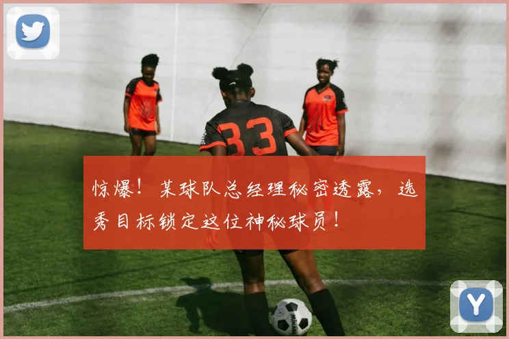惊爆！某球队总经理秘密透露，选秀目标锁定这位神秘球员！