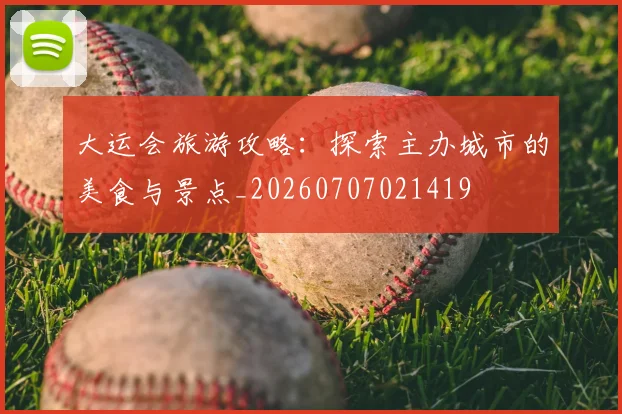 大运会旅游攻略:探索主办城市的美食与景点_20260707021419