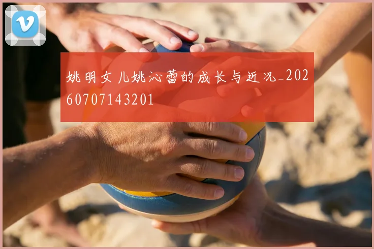 姚明女儿姚沁蕾的成长与近况_20260707143201