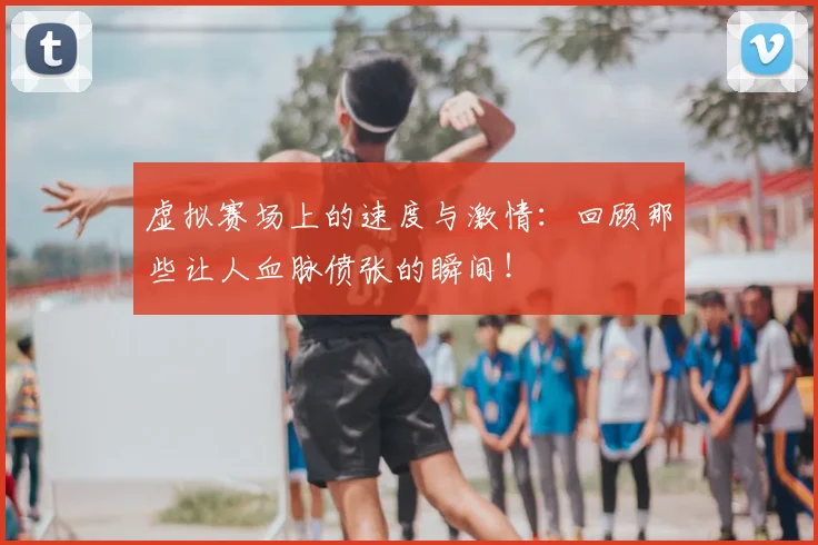 虚拟赛场上的速度与激情:回顾那些让人血脉偾张的瞬间!