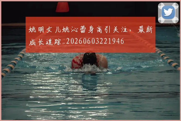 姚明女儿姚沁蕾身高引关注,最新成长追踪_20260603221946