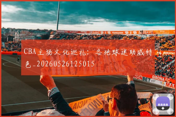 CBA主场文化巡礼:各地球迷助威特色_20260526125015