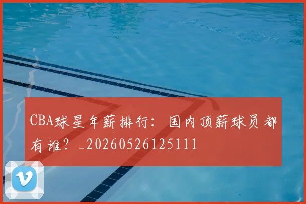 CBA球星年薪排行:国内顶薪球员都有谁?_20260526125111