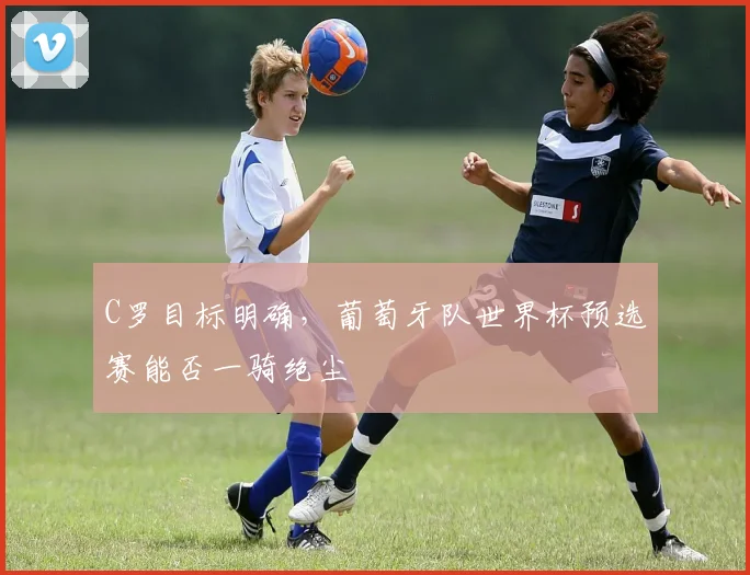 C罗目标明确,葡萄牙队世界杯预选赛能否一骑绝尘