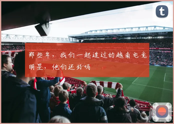 那些年，我们一起追过的越南电竞明星，他们还好吗