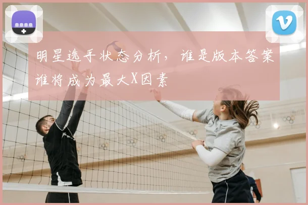 明星选手状态分析,谁是版本答案谁将成为最大X因素