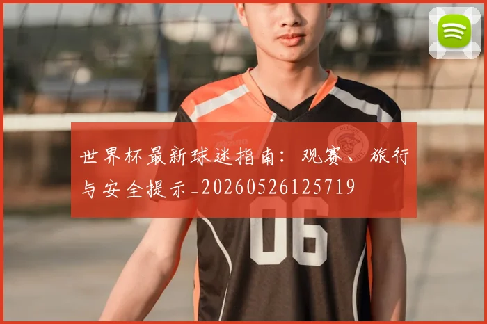 世界杯最新球迷指南:观赛、旅行与安全提示_20260526125719