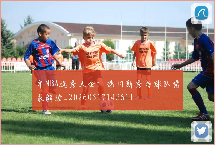 年NBA选秀大会:热门新秀与球队需求解读_20260517143611