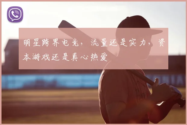 明星跨界电竞,流量还是实力,资本游戏还是真心热爱
