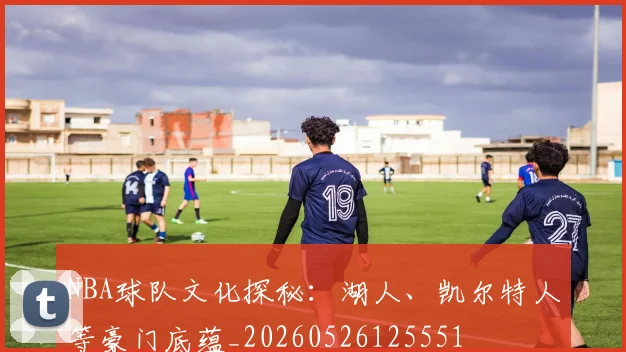 NBA球队文化探秘：湖人、凯尔特人等豪门底蕴_20260526125551