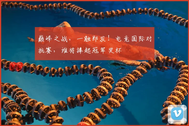 巅峰之战，一触即发！电竞国际对抗赛，谁将捧起冠军奖杯