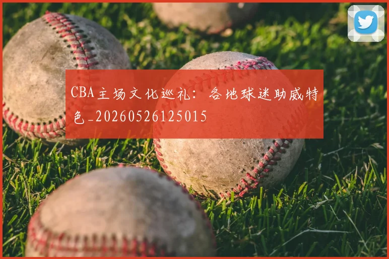 CBA主场文化巡礼:各地球迷助威特色_20260526125015