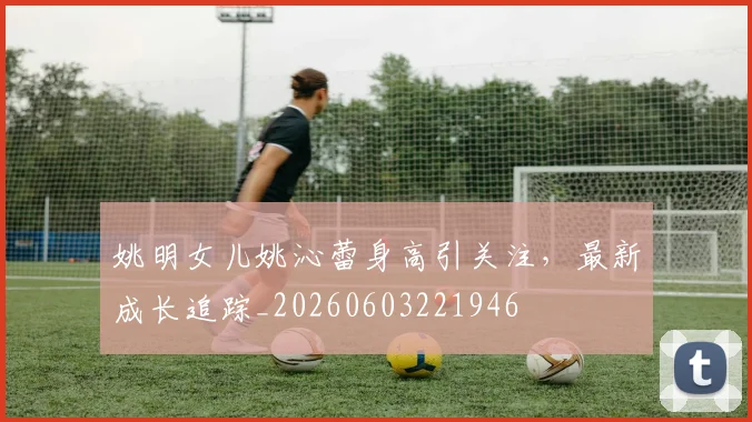 姚明女儿姚沁蕾身高引关注,最新成长追踪_20260603221946