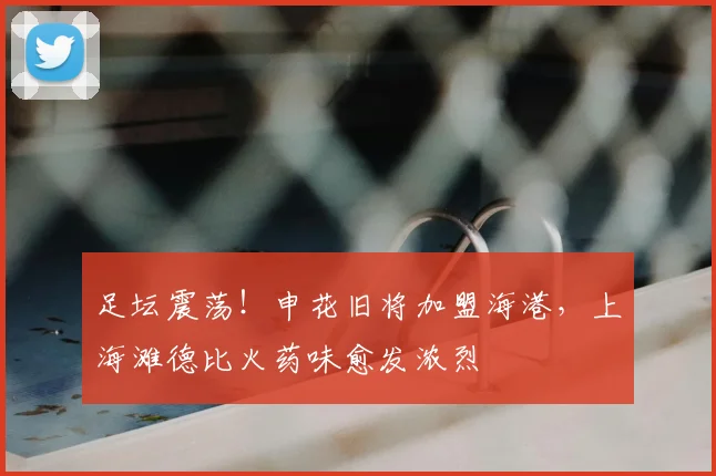 足坛震荡!申花旧将加盟海港,上海滩德比火药味愈发浓烈