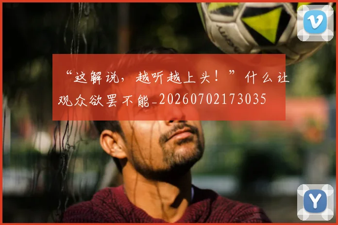 “这解说，越听越上头！”什么让观众欲罢不能_20260702173035