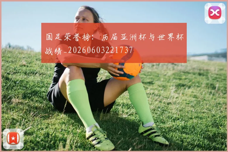 国足荣誉榜：历届亚洲杯与世界杯战绩_20260603221737