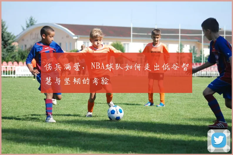 伤兵满营，NBA球队如何走出低谷智慧与坚韧的考验